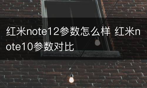 红米note12参数怎么样 红米note10参数对比