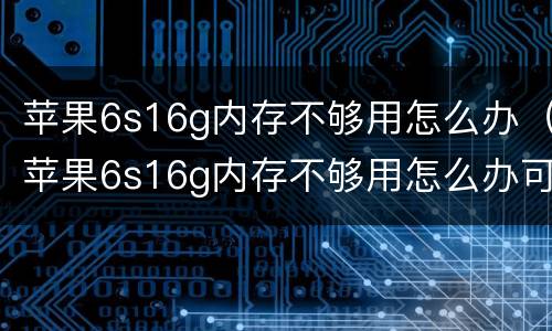 苹果6s16g内存不够用怎么办（苹果6s16g内存不够用怎么办可以升级32g吗）