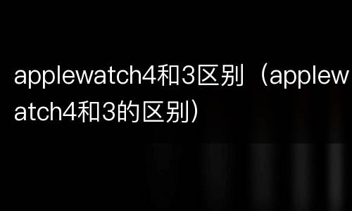 applewatch4和3区别（applewatch4和3的区别）