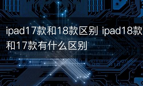 ipad17款和18款区别 ipad18款和17款有什么区别