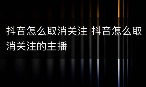 抖音怎么取消关注 抖音怎么取消关注的主播