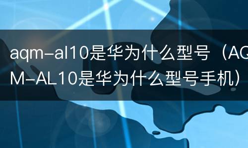 aqm-al10是华为什么型号（AQM-AL10是华为什么型号手机）