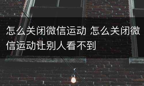 怎么关闭微信运动 怎么关闭微信运动让别人看不到