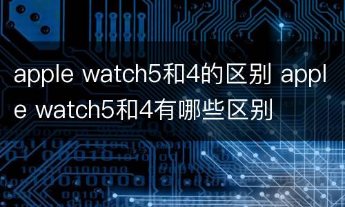 apple watch5和4的区别 apple watch5和4有哪些区别