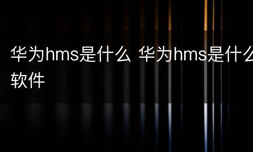 华为hms是什么 华为hms是什么软件