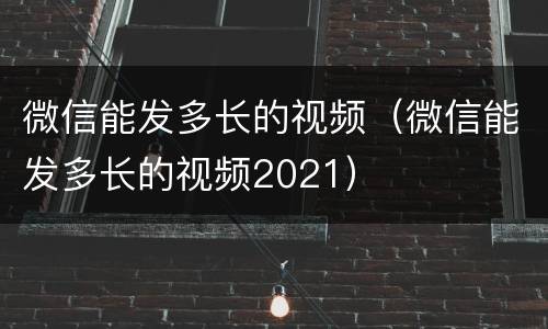 微信能发多长的视频（微信能发多长的视频2021）