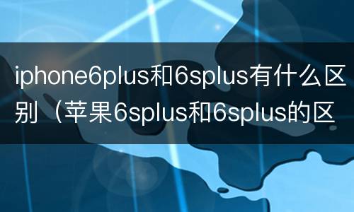 iphone6plus和6splus有什么区别（苹果6splus和6splus的区别）