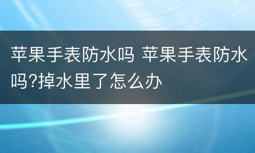 苹果手表防水吗 苹果手表防水吗?掉水里了怎么办