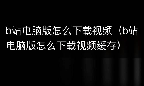 b站电脑版怎么下载视频（b站电脑版怎么下载视频缓存）