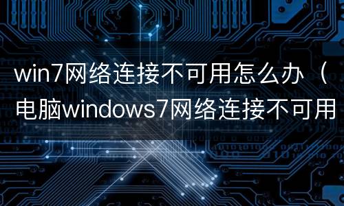 win7网络连接不可用怎么办（电脑windows7网络连接不可用怎么办）