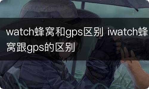 watch蜂窝和gps区别 iwatch蜂窝跟gps的区别