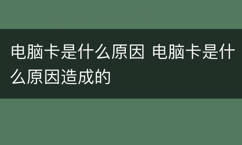 电脑卡是什么原因 电脑卡是什么原因造成的