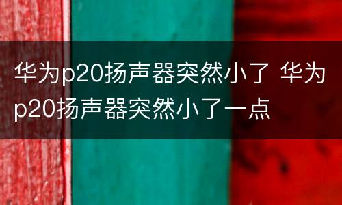 华为p20扬声器突然小了 华为p20扬声器突然小了一点