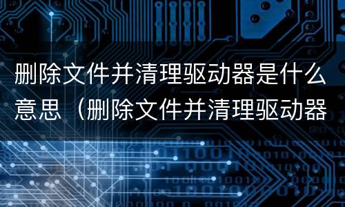删除文件并清理驱动器是什么意思（删除文件并清理驱动器是什么意思c盘会）