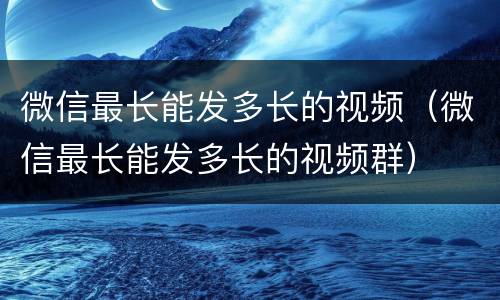 微信最长能发多长的视频（微信最长能发多长的视频群）