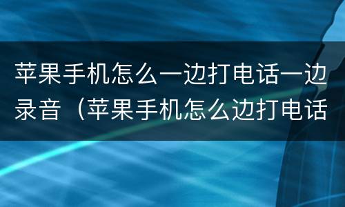 苹果手机怎么一边打电话一边录音（苹果手机怎么边打电话边录音呢）