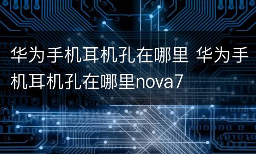 华为手机耳机孔在哪里 华为手机耳机孔在哪里nova7