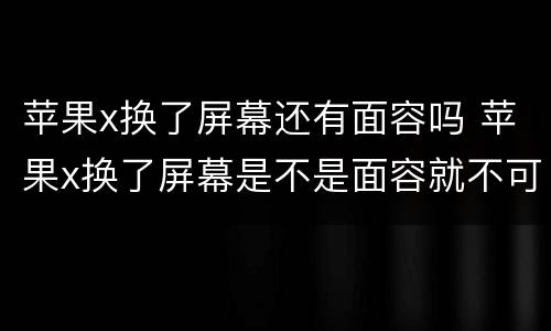 苹果x换了屏幕还有面容吗 苹果x换了屏幕是不是面容就不可以用了