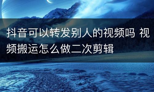 抖音可以转发别人的视频吗 视频搬运怎么做二次剪辑