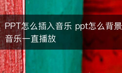 PPT怎么插入音乐 ppt怎么背景音乐一直播放