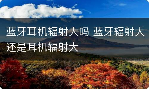 蓝牙耳机辐射大吗 蓝牙辐射大还是耳机辐射大