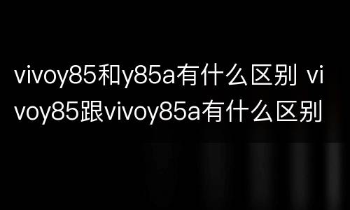 vivoy85和y85a有什么区别 vivoy85跟vivoy85a有什么区别