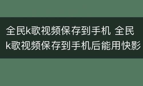 全民k歌视频保存到手机 全民k歌视频保存到手机后能用快影剪辑到快手吗