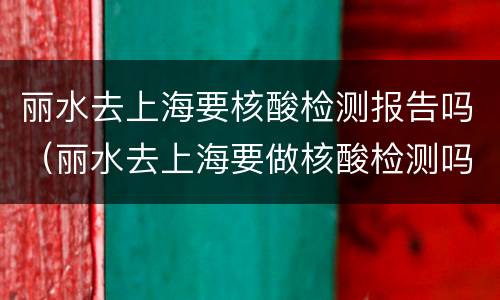丽水去上海要核酸检测报告吗（丽水去上海要做核酸检测吗）