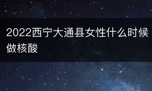 2022西宁大通县女性什么时候做核酸