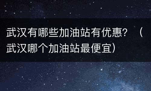 武汉有哪些加油站有优惠？（武汉哪个加油站最便宜）