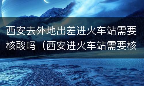 西安去外地出差进火车站需要核酸吗（西安进火车站需要核酸嘛）