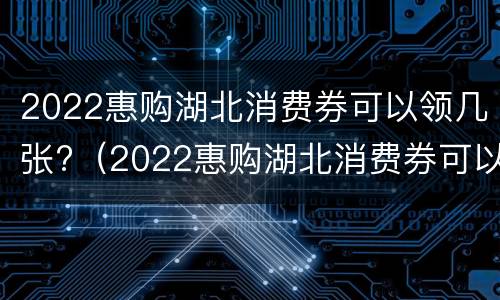 2022惠购湖北消费券可以领几张?（2022惠购湖北消费券可以领几张啊）