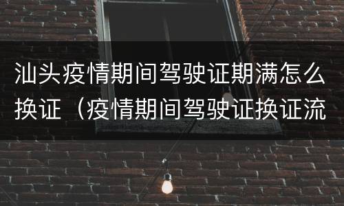汕头疫情期间驾驶证期满怎么换证（疫情期间驾驶证换证流程）