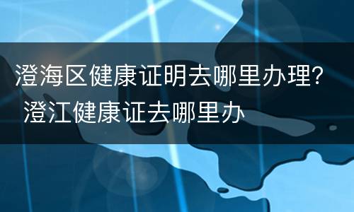 澄海区健康证明去哪里办理？ 澄江健康证去哪里办