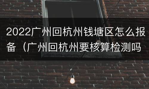 2022广州回杭州钱塘区怎么报备（广州回杭州要核算检测吗）