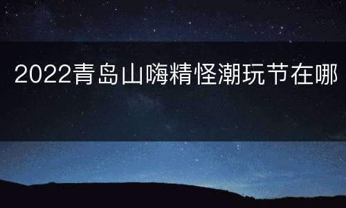 2022青岛山嗨精怪潮玩节在哪