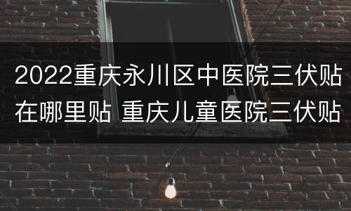 2022重庆永川区中医院三伏贴在哪里贴 重庆儿童医院三伏贴