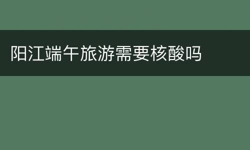 阳江端午旅游需要核酸吗