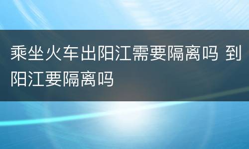 乘坐火车出阳江需要隔离吗 到阳江要隔离吗