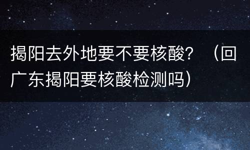 揭阳去外地要不要核酸？（回广东揭阳要核酸检测吗）