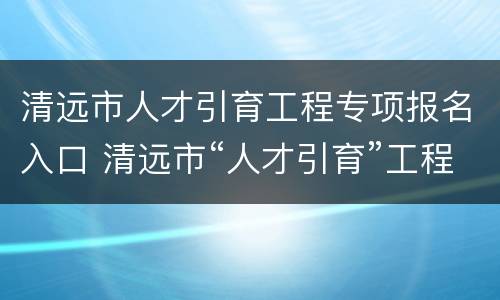 清远市人才引育工程专项报名入口 清远市“人才引育”工程专项事业编制高层次人才