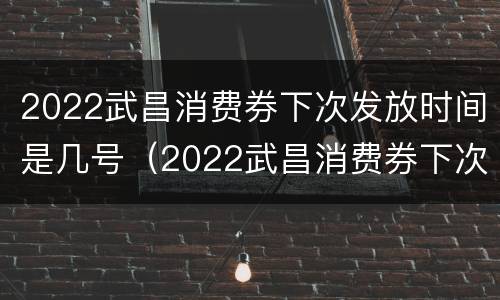2022武昌消费券下次发放时间是几号（2022武昌消费券下次发放时间是几号啊）