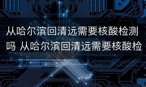从哈尔滨回清远需要核酸检测吗 从哈尔滨回清远需要核酸检测吗现在
