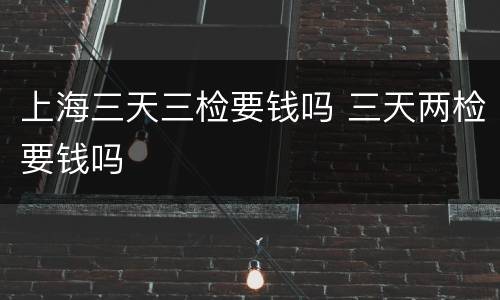 上海三天三检要钱吗 三天两检要钱吗