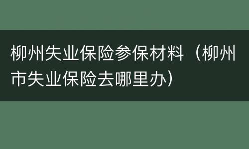 柳州失业保险参保材料（柳州市失业保险去哪里办）