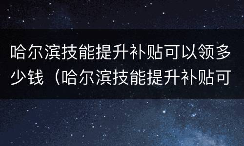 哈尔滨技能提升补贴可以领多少钱（哈尔滨技能提升补贴可以领多少钱一年）