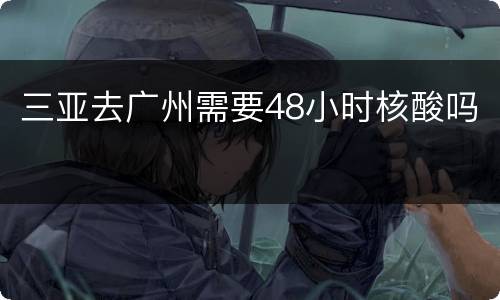三亚去广州需要48小时核酸吗