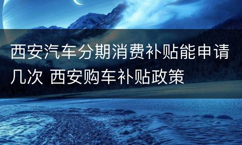 西安汽车分期消费补贴能申请几次 西安购车补贴政策