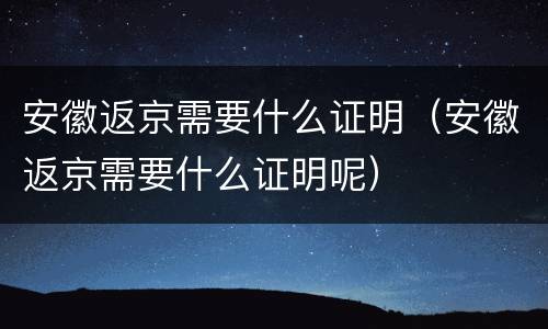 安徽返京需要什么证明（安徽返京需要什么证明呢）