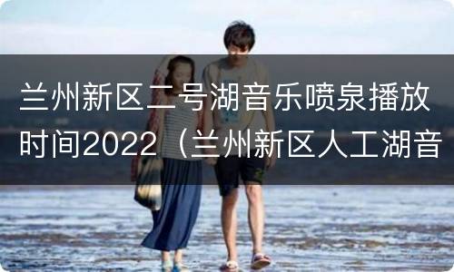 兰州新区二号湖音乐喷泉播放时间2022（兰州新区人工湖音乐喷泉每周几开放）